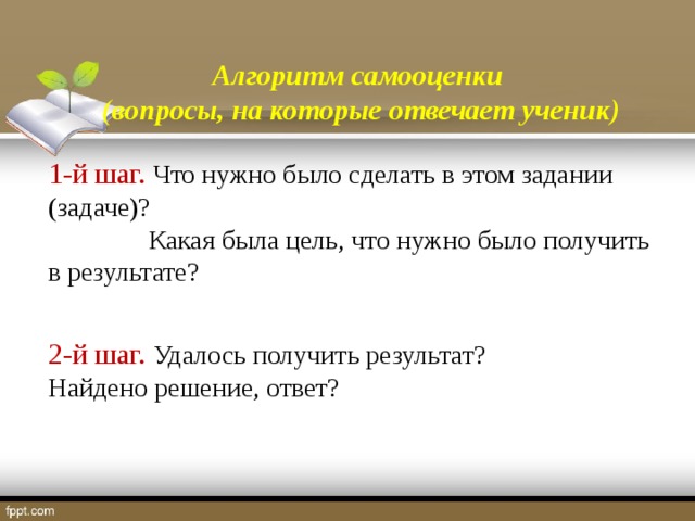 Алгоритм самооценки (вопросы, на которые отвечает ученик) 1-й шаг. Что нужно было сделать в этом задании (задаче)?  Какая была цель, что нужно было получить в результате? 2-й шаг. Удалось получить результат? Найдено решение, ответ?