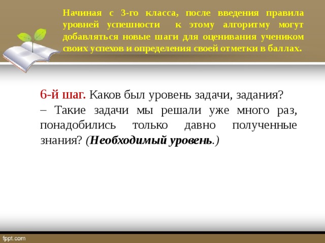 Начиная с 3-го класса, после введения правила уровней успешности к этому алгоритму могут добавляться новые шаги для оценивания учеником своих успехов и определения своей отметки в баллах. 6-й шаг. Каков был уровень задачи, задания? – Такие задачи мы решали уже много раз, понадобились только давно полученные знания? ( Необходимый уровень .)