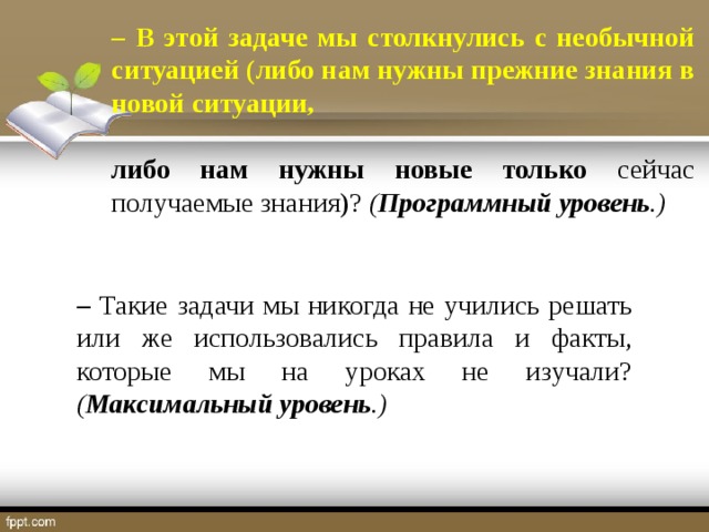 –  В этой задаче мы столкнулись с необычной ситуацией (либо нам нужны прежние знания в новой ситуации,  либо нам нужны новые только сейчас получаемые знания)? ( Программный уровень .) – Такие задачи мы никогда не учились решать или же использовались правила и факты, которые мы на уроках не изучали? ( Максимальный уровень .)