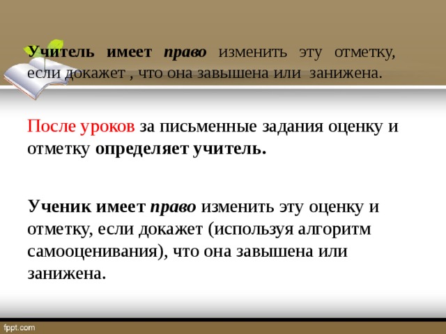 Учитель имеет право  изменить эту отметку, если докажет , что она завышена или занижена. После уроков за письменные задания оценку и отметку определяет учитель. Ученик имеет право  изменить эту оценку и отметку, если докажет (используя алгоритм самооценивания), что она завышена или занижена.