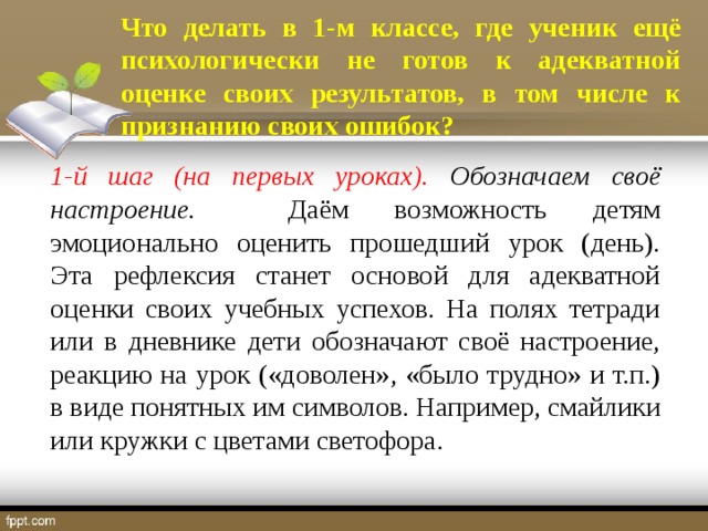 Что делать в 1-м классе, где ученик ещё психологически не готов к адекватной оценке своих результатов, в том числе к признанию своих ошибок? 1-й шаг (на первых уроках). Обозначаем своё настроение. Даём возможность детям эмоционально оценить прошедший урок (день). Эта рефлексия станет основой для адекватной оценки своих учебных успехов. На полях тетради или в дневнике дети обозначают своё настроение, реакцию на урок («доволен», «было трудно» и т.п.) в виде понятных им символов. Например, смайлики или кружки с цветами светофора.