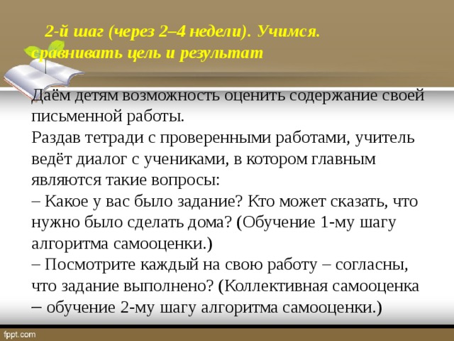 2-й шаг (через 2–4 недели). Учимся. сравнивать цель и результат  Даём детям возможность оценить содержание своей письменной работы. Раздав тетради с проверенными работами, учитель ведёт диалог с учениками, в котором главным являются такие вопросы: – Какое у вас было задание? Кто может сказать, что нужно было сделать дома? (Обучение 1-му шагу алгоритма самооценки.) – Посмотрите каждый на свою работу – согласны, что задание выполнено? (Коллективная самооценка  обучение 2-му шагу алгоритма самооценки.)