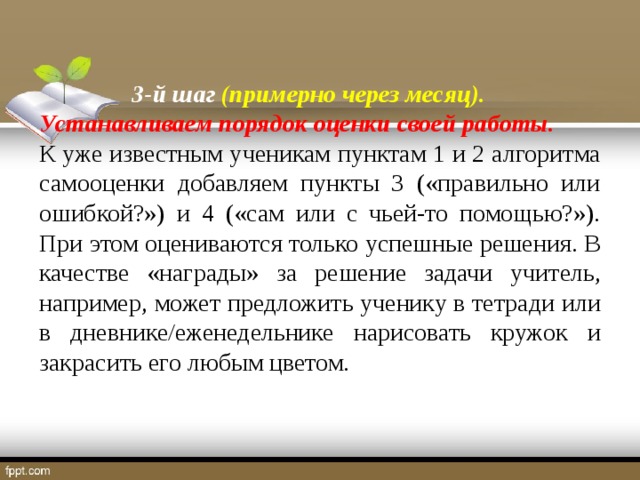 3-й шаг (примерно через месяц). Устанавливаем порядок оценки своей работы. К уже известным ученикам пунктам 1 и 2 алгоритма самооценки добавляем пункты 3 («правильно или ошибкой?») и 4 («сам или с чьей-то помощью?»). При этом оцениваются только успешные решения. В качестве «награды» за решение задачи учитель, например, может предложить ученику в тетради или в дневнике/еженедельнике нарисовать кружок и закрасить его любым цветом.