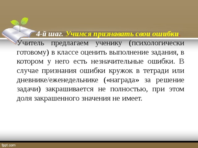 4-й шаг. Учимся признавать свои ошибки . Учитель предлагаем ученику (психологически готовому) в классе оценить выполнение задания, в котором у него есть незначительные ошибки. В случае признания ошибки кружок в тетради или дневнике/еженедельнике («награда» за решение задачи) закрашивается не полностью, при этом доля закрашенного значения не имеет.