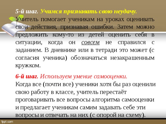 5-й шаг. Учимся признавать свою неудачу. Учитель помогает ученикам на уроках оценивать свои действия, признавая ошибки. Затем можно предложить кому-то из детей оценить себя в ситуации, когда он совсем не справился с заданием. В дневнике или в тетради это может (с согласия ученика) обозначаться незакрашенным кружком. 6-й шаг. Используем умение самооценки. Когда все (почти все) ученики хотя бы раз оценили свою работу в классе, учитель перестаёт проговаривать все вопросы алгоритма самооценки и предлагает ученикам самим задавать себе эти вопросы и отвечать на них (с опорой на схему).