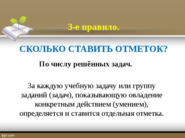 3-е правило.  СКОЛЬКО СТАВИТЬ ОТМЕТОК?  По числу решённых задач.  За каждую учебную задачу или группу заданий (задач), показывающую овладение конкретным действием (умением), определяется и ставится отдельная отметка.