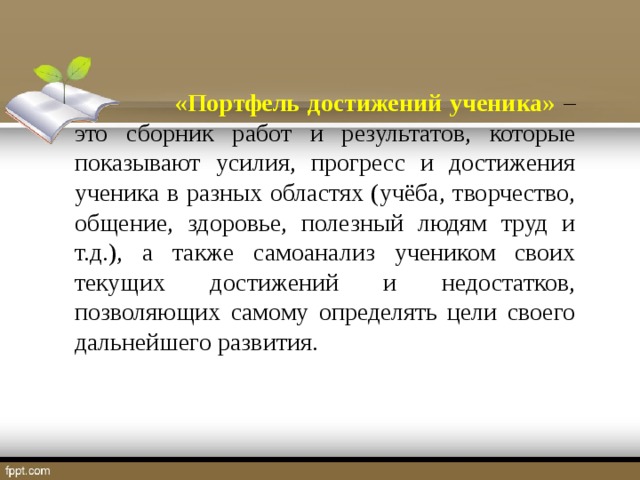 «Портфель достижений ученика» – это сборник работ и результатов, которые показывают усилия, прогресс и достижения ученика в разных областях (учёба, творчество, общение, здоровье, полезный людям труд и т.д.), а также самоанализ учеником своих текущих достижений и недостатков, позволяющих самому определять цели своего дальнейшего развития.