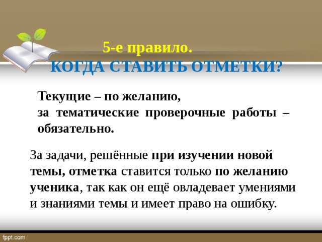 5-е правило.  КОГДА СТАВИТЬ ОТМЕТКИ? Текущие – по желанию, за тематические проверочные работы – обязательно. За задачи, решённые при изучении новой темы,  отметка ставится только по желанию ученика , так как он ещё овладевает умениями и знаниями темы и имеет право на ошибку.