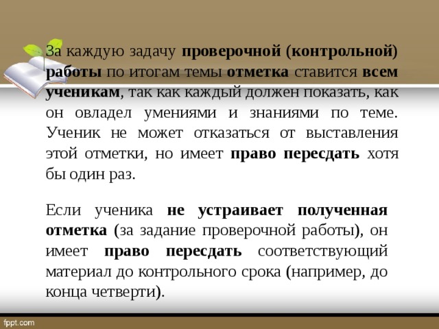 За каждую задачу проверочной (контрольной) работы по итогам темы отметка ставится всем ученикам , так как каждый должен показать, как он овладел умениями и знаниями по теме. Ученик не может отказаться от выставления этой отметки, но имеет право пересдать хотя бы один раз. Если ученика не устраивает полученная отметка (за задание проверочной работы), он имеет право пересдать соответствующий материал до контрольного срока (например, до конца четверти).