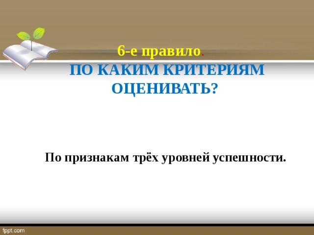 6-е правило . ПО КАКИМ КРИТЕРИЯМ ОЦЕНИВАТЬ?   По признакам трёх уровней успешности.