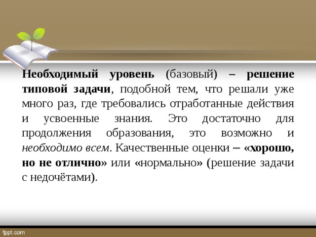 Необходимый уровень (базовый) – решение типовой задачи , подобной тем, что решали уже много раз, где требовались отработанные действия и усвоенные знания. Это достаточно для продолжения образования, это возможно и необходимо всем . Качественные оценки   «хорошо, но не отлично» или «нормально» (решение задачи с недочётами).