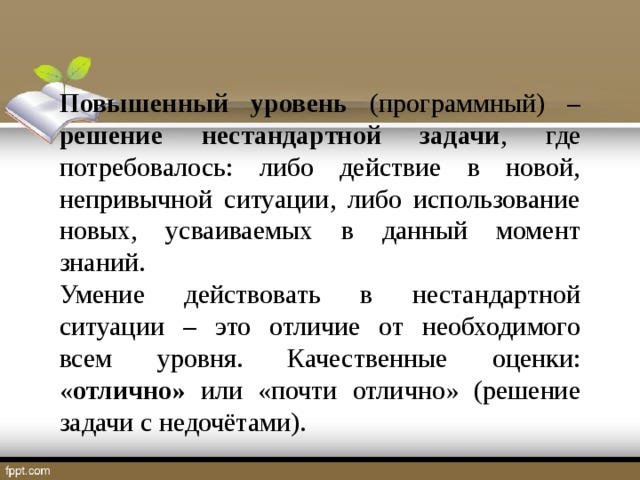 Повышенный уровень (программный) – решение нестандартной задачи , где потребовалось: либо действие в новой, непривычной ситуации, либо использование новых, усваиваемых в данный момент знаний. Умение действовать в нестандартной ситуации – это отличие от необходимого всем уровня. Качественные оценки: « отлично» или «почти отлично» (решение задачи с недочётами).