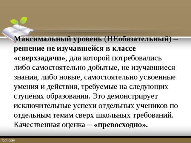 Максимальный  уровень ( НЕобязательный )   решение не изучавшейся в классе «сверхзадачи» , для которой потребовались либо самостоятельно добытые, не изучавшиеся знания, либо новые, самостоятельно усвоенные умения и действия, требуемые на следующих ступенях образования. Это демонстрирует исключительные успехи отдельных учеников по отдельным темам сверх школьных требований. Качественная оценка   «превосходно».