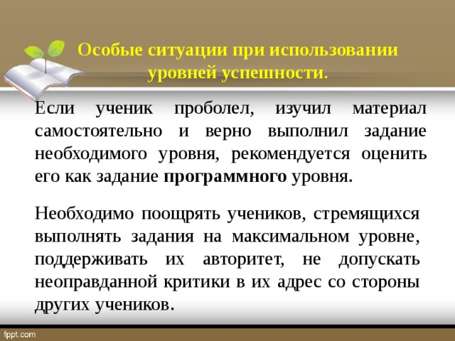 Особые ситуации при использовании уровней успешности . Если ученик проболел, изучил материал самостоятельно и верно выполнил задание необходимого уровня, рекомендуется оценить его как задание программного уровня. Необходимо поощрять учеников, стремящихся выполнять задания на максимальном уровне, поддерживать их авторитет, не допускать неоправданной критики в их адрес со стороны других учеников.