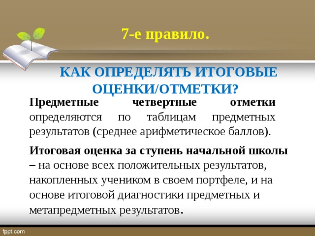 7-е правило.   КАК ОПРЕДЕЛЯТЬ ИТОГОВЫЕ ОЦЕНКИ/ОТМЕТКИ? Предметные четвертные отметки определяются по таблицам предметных результатов (среднее арифметическое баллов). Итоговая оценка за ступень начальной школы – на основе всех положительных результатов, накопленных учеником в своем портфеле, и на основе итоговой диагностики предметных и метапредметных результатов .