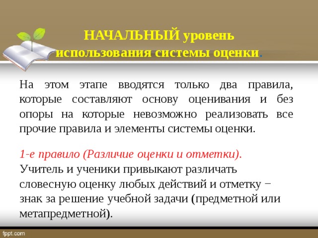 НАЧАЛЬНЫЙ уровень использования системы оценки . На этом этапе вводятся только два правила, которые составляют основу оценивания и без опоры на которые невозможно реализовать все прочие правила и элементы системы оценки. 1-е правило (Различие оценки и отметки) . Учитель и ученики привыкают различать словесную оценку любых действий и отметку − знак за решение учебной задачи (предметной или метапредметной).