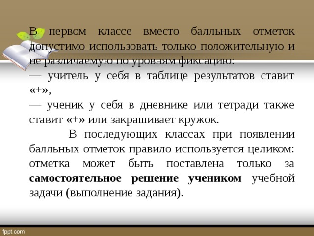 В первом классе вместо балльных отметок допустимо использовать только положительную и не различаемую по уровням фиксацию: ― учитель у себя в таблице результатов ставит «+», ― ученик у себя в дневнике или тетради также ставит «+» или закрашивает кружок.  В последующих классах при появлении балльных отметок правило используется целиком: отметка может быть поставлена только за самостоятельное решение учеником учебной задачи (выполнение задания).