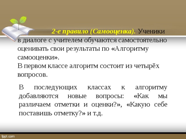 2-е правило (Самооценка). Ученики в диалоге с учителем обучаются самостоятельно оценивать свои результаты по «Алгоритму самооценки». В первом классе алгоритм состоит из четырёх вопросов.   В последующих классах к алгоритму добавляются новые вопросы: «Как мы различаем отметки и оценки?», «Какую себе поставишь отметку?» и т.д.