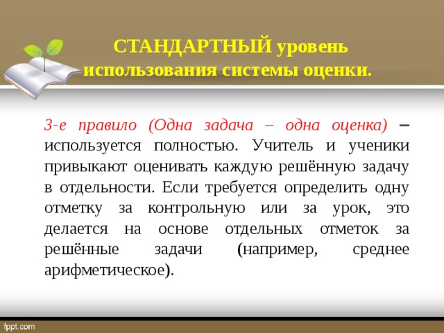 СТАНДАРТНЫЙ уровень использования системы оценки. 3-е правило (Одна задача – одна оценка)   используется полностью. Учитель и ученики привыкают оценивать каждую решённую задачу в отдельности. Если требуется определить одну отметку за контрольную или за урок, это делается на основе отдельных отметок за решённые задачи (например, среднее арифметическое).