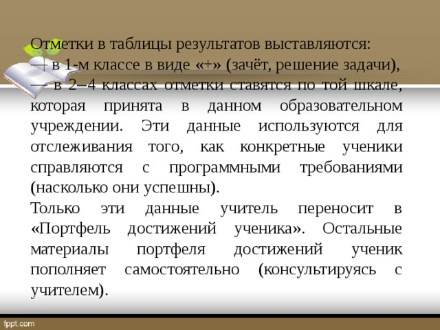 Отметки в таблицы результатов выставляются: ― в 1-м классе в виде «+» (зачёт, решение задачи), ― в 2  4 классах отметки ставятся по той шкале, которая принята в данном образовательном учреждении. Эти данные используются для отслеживания того, как конкретные ученики справляются с программными требованиями (насколько они успешны). Только эти данные учитель переносит в «Портфель достижений ученика». Остальные материалы портфеля достижений ученик пополняет самостоятельно (консультируясь с учителем).