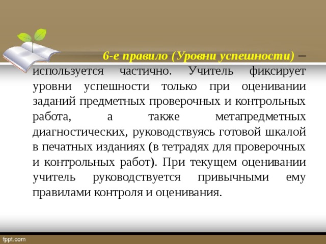 6-е правило (Уровни успешности)   используется частично. Учитель фиксирует уровни успешности только при оценивании заданий предметных проверочных и контрольных работа, а также метапредметных диагностических, руководствуясь готовой шкалой в печатных изданиях (в тетрадях для проверочных и контрольных работ). При текущем оценивании учитель руководствуется привычными ему правилами контроля и оценивания.