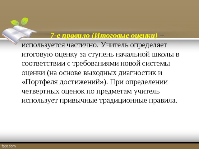 7-е правило (Итоговые оценки)   используется частично. Учитель определяет итоговую оценку за ступень начальной школы в соответствии с требованиями новой системы оценки (на основе выходных диагностик и «Портфеля достижений»). При определении четвертных оценок по предметам учитель использует привычные традиционные правила.