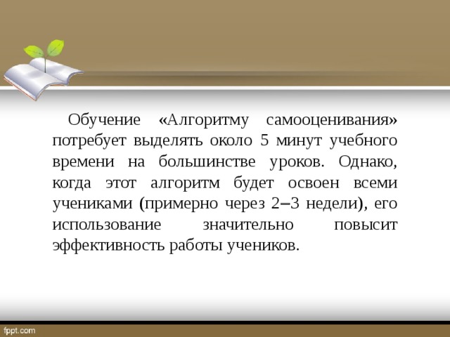 Обучение «Алгоритму самооценивания» потребует выделять около 5 минут учебного времени на большинстве уроков. Однако, когда этот алгоритм будет освоен всеми учениками (примерно через 2  3 недели), его использование значительно повысит эффективность работы учеников.