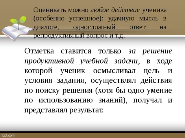 Оценивать можно любое действие ученика (особенно успешное): удачную мысль в диалоге, односложный ответ на репродуктивный вопрос и т.д. Отметка ставится только за решение  продуктивной учебной задачи , в ходе которой ученик осмысливал цель и условия задания, осуществлял действия по поиску решения (хотя бы одно умение по использованию знаний), получал и представлял результат.