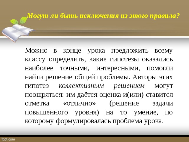 Могут ли быть исключения из этого правила? Можно в конце урока предложить всему классу определить, какие гипотезы оказались наиболее точными, интересными, помогли найти решение общей проблемы. Авторы этих гипотез коллективным решением могут поощряться: им даётся оценка и(или) ставится отметка «отлично» (решение задачи повышенного уровня) на то умение, по которому формулировалась проблема урока.