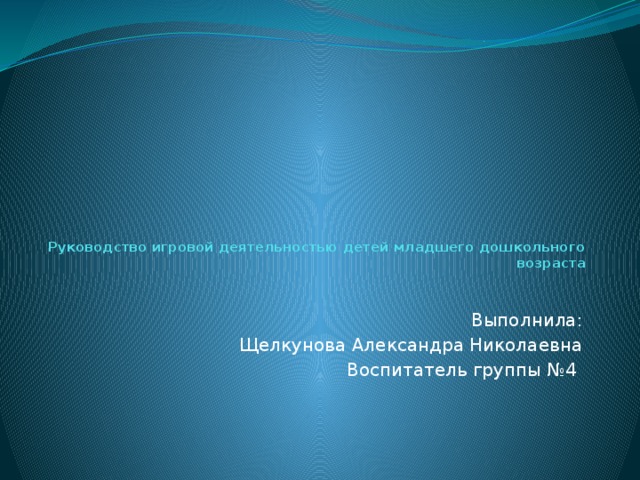 Руководство игровой деятельностью детей младшего дошкольного возраста Выполнила: Щелкунова Александра Николаевна Воспитатель группы №4