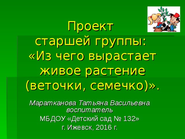 Проект  старшей группы:  «Из чего вырастает живое растение (веточки, семечко)».   Маратканова Татьяна Васильевна воспитатель МБДОУ «Детский сад № 132» г. Ижевск, 2016 г.