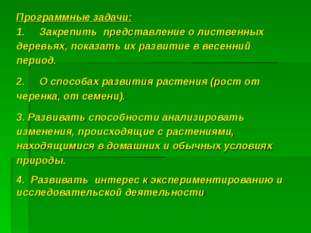 Программные задачи:  1.     Закрепить представление о лиственных деревьях, показать их развитие в весенний период. 2.     О способах развития растения (рост от черенка, от семени). 3. Развивать способности анализировать изменения, происходящие с растениями, находящимися в домашних и обычных условиях природы. 4.  Развивать интерес к экспериментированию и исследовательской деятельности