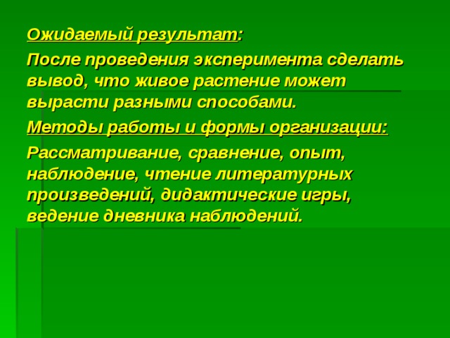 Ожидаемый результат : После проведения эксперимента сделать вывод, что живое растение может вырасти разными способами. Методы работы и формы организации: Рассматривание, сравнение, опыт, наблюдение, чтение литературных произведений, дидактические игры, ведение дневника наблюдений.