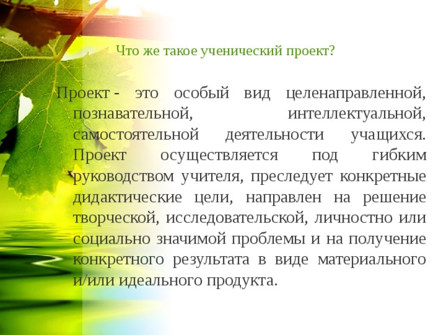 Что же такое ученический проект? Проект - это особый вид целенаправленной, познавательной, интеллектуальной, самостоятельной деятельности учащихся. Проект осуществляется под гибким руководством учителя, преследует конкретные дидактические цели, направлен на решение творческой, исследовательской, личностно или социально значимой проблемы и на получение конкретного результата в виде материального и/или идеального продукта.