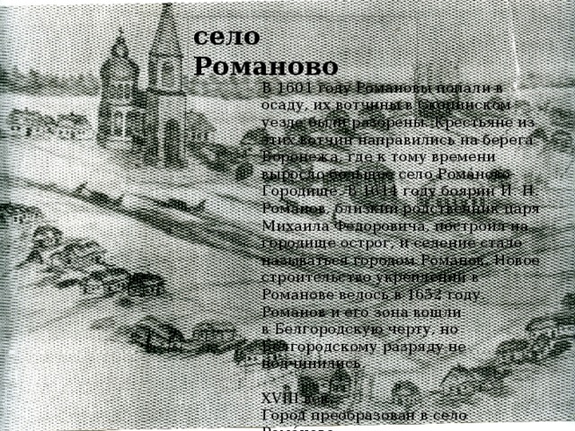 село Романово В 1601 году Романовы попали в осаду, их вотчины в Скопинском уезде были разорены. Крестьяне из этих вотчин направились на берега Воронежа, где к тому времени выросло большое село Рома́ново-Городи́ще. В 1614 году боярин И. Н. Романов, близкий родственник царя Михаила Федоровича, построил на городище острог, и селение стало называться городом Рома́нов. Новое строительство укреплений в Романове велось в 1652 году. Романов и его зона вошли в Белгородскую черту, но Белгородскому разряду не подчинились.  XVIII век.  Город преобразован в село Рома́ново.