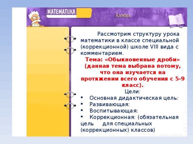 Рассмотрим структуру урока математики в классе специальной (коррекционной) школе VIII вида с комментарием. Тема: «Обыкновенные дроби» (данная тема выбрана потому, что она изучается на протяжении всего обучения с 5-9 класс). Цели: