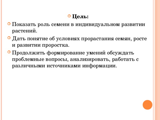 Цель: Показать роль семени в индивидуальном развитии растений. Дать понятие об условиях прорастания семян, росте и развитии проростка. Продолжить формирование умений обсуждать проблемные вопросы, анализировать, работать с различными источниками информации.