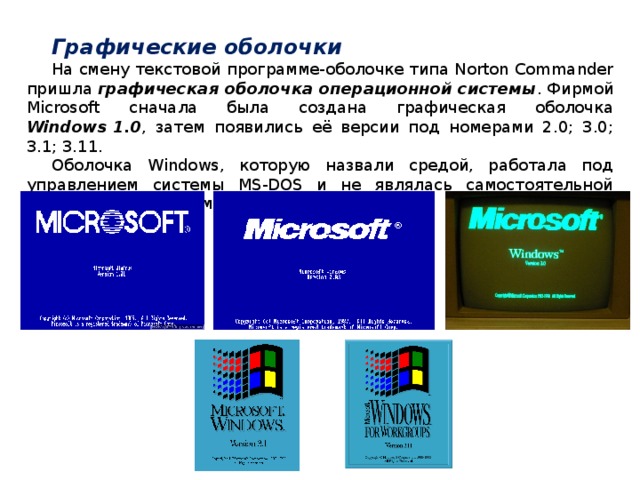Графические оболочки На смену текстовой программе-оболочке типа Norton Commander пришла графическая оболочка операционной системы . Фирмой Microsoft сначала была создана графическая оболочка Windows 1.0 , затем появились её версии под номерами 2.0; 3.0; 3.1; 3.11. Оболочка Windows, которую назвали средой, работала под управлением системы MS-DOS и не являлась самостоятельной операционной системой.