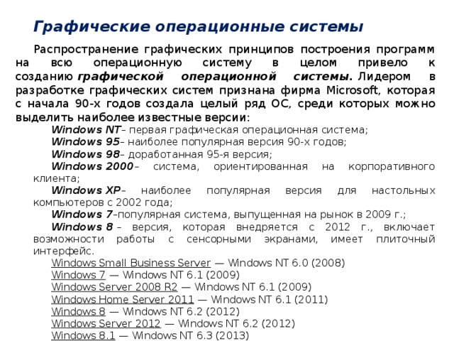Графические операционные системы Распространение графических принципов построения программ на всю операционную систему в целом привело к созданию   графической операционной системы.   Лидером в разработке графических систем признана фирма Microsoft, которая с начала 90-х годов создала целый ряд ОС, среди которых можно выделить наиболее известные версии: Windows NT – первая графическая операционная система; Windows 95 – наиболее популярная версия 90-х годов; Windows 98 – доработанная 95-я версия; Windows 2000 – система, ориентированная на корпоративного клиента; Windows ХР – наиболее популярная версия для настольных компьютеров с 2002 года; Windows 7 –популярная система, выпущенная на рынок в 2009 г.; Windows 8  – версия, которая внедряется с 2012 г., включает возможности работы с сенсорными экранами, имеет плиточный интерфейс. Windows Small Business Server  — Windows NT 6.0 (2008) Windows 7  — Windows NT 6.1 (2009) Windows Server 2008 R2  — Windows NT 6.1 (2009) Windows Home Server 2011  — Windows NT 6.1 (2011) Windows 8  — Windows NT 6.2 (2012) Windows Server 2012  — Windows NT 6.2 (2012) Windows 8.1  — Windows NT 6.3 (2013) Windows Server 2012 R2  — Windows NT 6.3 (2013) Windows 10  — Windows NT 10.0 (2015) Windows Server 2016  — Windows NT 10.0 (2016)