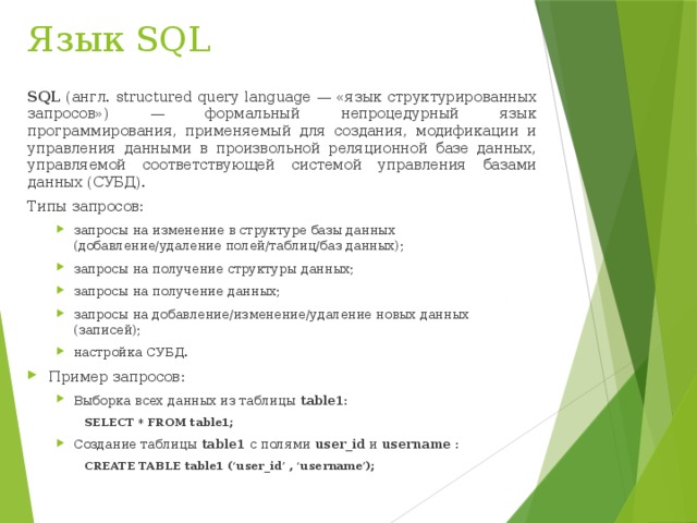 Язык SQL SQL (англ. structured query language — «язык структурированных запросов») — формальный непроцедурный язык программирования, применяемый для создания, модификации и управления данными в произвольной реляционной базе данных, управляемой соответствующей системой управления базами данных (СУБД). Типы запросов: запросы на изменение в структуре базы данных (добавление/удаление полей/таблиц/баз данных); запросы на получение структуры данных; запросы на получение данных; запросы на добавление/изменение/удаление новых данных (записей); настройка СУБД. запросы на изменение в структуре базы данных (добавление/удаление полей/таблиц/баз данных); запросы на получение структуры данных; запросы на получение данных; запросы на добавление/изменение/удаление новых данных (записей); настройка СУБД. Пример запросов: Выборка всех данных из таблицы table1: Выборка всех данных из таблицы table1: SELECT * FROM table1; Создание таблицы table1 с полями user_id и username : Создание таблицы table1 с полями user_id и username : CREATE TABLE table1 (‘user_id’ , ‘username’);