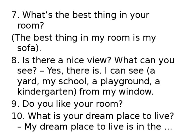 7. What’s the best thing in your room? (The best thing in my room is my sofa). 8. Is there a nice view? What can you see? – Yes, there is. I can see (a yard, my school, a playground, a kindergarten) from my window. 9. Do you like your room? 10. What is your dream place to live? – My dream place to live is in the …