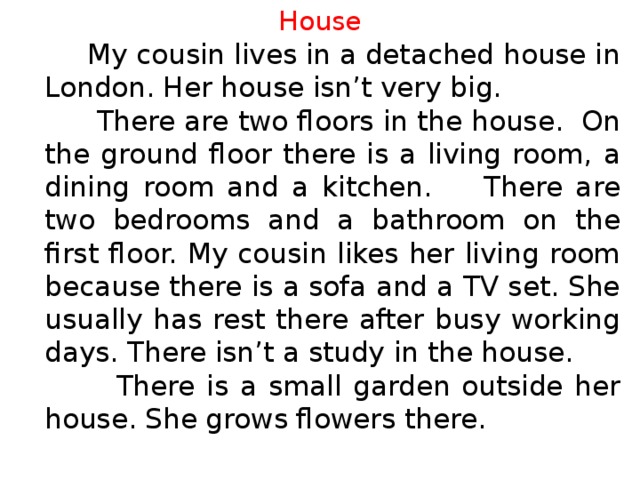 House  My cousin lives in a detached house in London. Her house isn’t very big.  There are two floors in the house. On the ground floor there is a living room, a dining room and a kitchen. There are two bedrooms and a bathroom on the first floor. My cousin likes her living room because there is a sofa and a TV set. She usually has rest there after busy working days. There isn’t a study in the house.  There is a small garden outside her house. She grows flowers there.