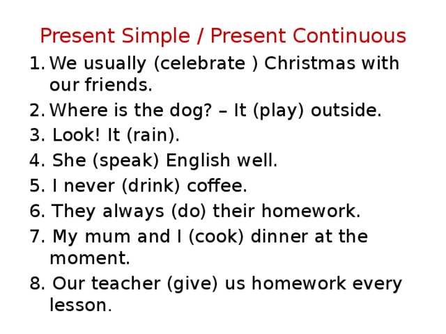 Present Simple / Present Continuous We usually (celebrate ) Christmas with our friends. Where is the dog? – It (play) outside. 3. Look! It (rain). 4. She (speak) English well. 5. I never (drink) coffee. 6. They always (do) their homework. 7. My mum and I (cook) dinner at the moment. 8. Our teacher (give) us homework every lesson .