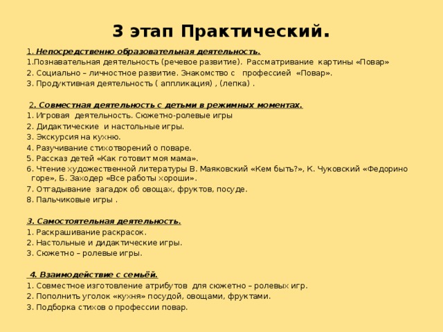 3 этап Практический .   1. Непосредственно образовательная деятельность. 1.Познавательная деятельность (речевое развитие). Рассматривание картины «Повар» 2. Социально – личностное развитие. Знакомство с профессией «Повар». 3. Продуктивная деятельность ( аппликация) , (лепка) .   2 . Совместная деятельность с детьми в режимных моментах. 1. Игровая деятельность. Сюжетно-ролевые игры 2. Дидактические и настольные игры. 3. Экскурсия на кухню. 4. Разучивание стихотворений о поваре. 5. Рассказ детей «Как готовит моя мама». 6. Чтение художественной литературы В. Маяковский «Кем быть?», К. Чуковский «Федорино горе», Б. Заходер «Все работы хороши». 7. Отгадывание загадок об овощах, фруктов, посуде. 8. Пальчиковые игры .   3. Самостоятельная деятельность. 1. Раскрашивание раскрасок. 2. Настольные и дидактические игры. 3. Сюжетно – ролевые игры.    4. Взаимодействие с семьёй. 1. Совместное изготовление атрибутов для сюжетно – ролевых игр. 2. Пополнить уголок «кухня» посудой, овощами, фруктами. 3. Подборка стихов о профессии повар.