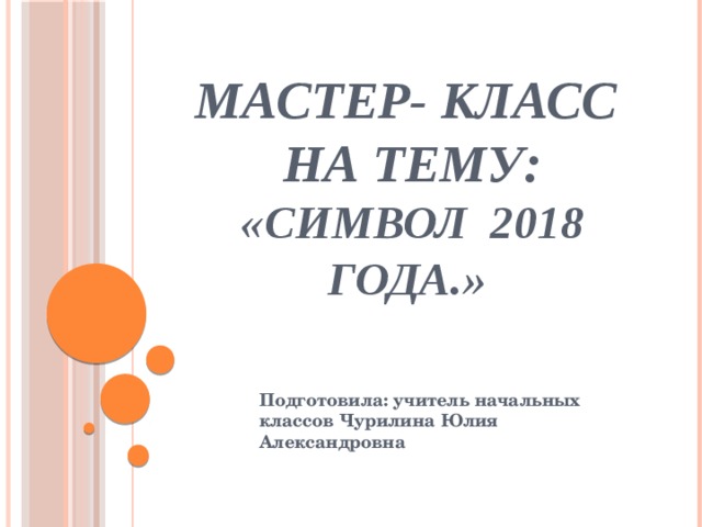 Мастер- класс  на тему:  «Символ 2018 года.» Подготовила: учитель начальных классов Чурилина Юлия Александровна