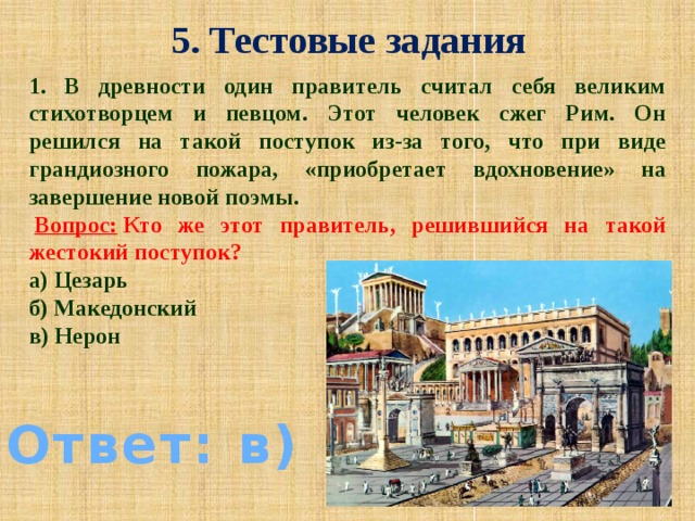 5. Тестовые задания 1. В древности один правитель считал себя великим стихотворцем и певцом. Этот человек сжег Рим. Он решился на такой поступок из-за того, что при виде грандиозного пожара, «приобретает вдохновение» на завершение новой поэмы.   Вопрос:  Кто же этот правитель, решившийся на такой жестокий поступок? а) Цезарь б) Македонский в) Нерон Ответ: в)