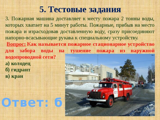 5. Тестовые задания 3. Пожарная машина доставляет к месту пожара 2 тонны воды, которых хватает на 5 минут работы. Пожарные, прибыв на место пожара и израсходовав доставленную воду, сразу присоединяют напорно-всасывающие рукава к специальному устройству.   Вопрос:  Как называется пожарное стационарное устройство для забора воды на тушение пожара из наружной водопроводной сети? а) колодец б) гидрант в) кран Ответ: б)