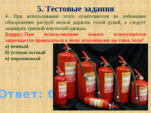 5. Тестовые задания 4. При использовании этого огнетушителя во избежание обморожения раструб нельзя держать голой рукой, а следует защищать тряпкой или полой одежды.  Вопрос:  При использовании какого огнетушителя запрещается прикасаться к нему оголенными частями тела? а) пенный б) углекислотный в) порошковый Ответ: б)