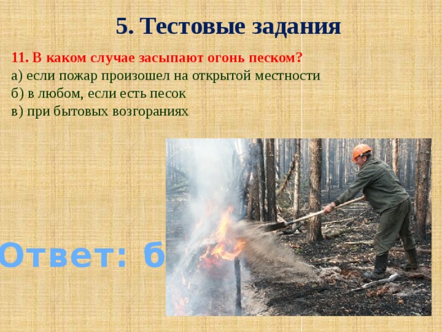 5. Тестовые задания 11. В каком случае засыпают огонь песком? а) если пожар произошел на открытой местности б) в любом, если есть песок в) при бытовых возгораниях Ответ: б)