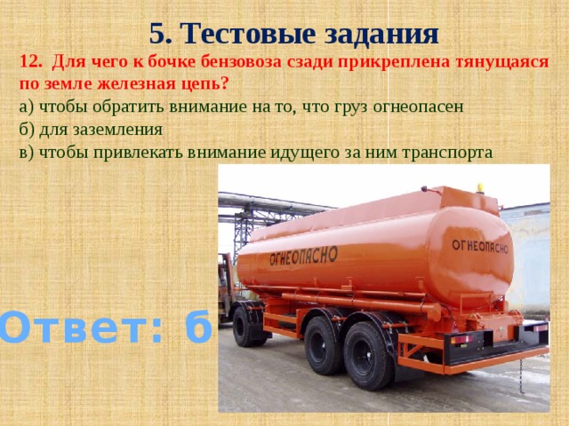 5. Тестовые задания 12. Для чего к бочке бензовоза сзади прикреплена тянущаяся по земле железная цепь? а) чтобы обратить внимание на то, что груз огнеопасен б) для заземления в) чтобы привлекать внимание идущего за ним транспорта Ответ: б)